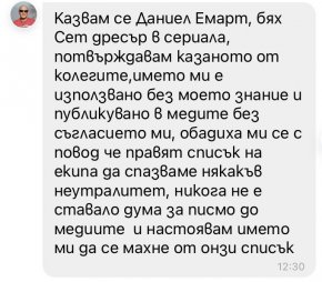 Казвам се Даниел Емарт, бях Сет дресър в сериала, потвърждавам казаното от колегите, името ми е използвано в медиите без съгласието ми, обадиха ми се с повод че правят списък на екипа да спазваме някакъв неутралитет, никога не е ставало дума за писмо до медиите и настоявам името ми да се махне от онзи списък