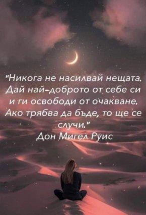 



Никога не насилвай нещата. Дай най-доброто от себе си и ги освободи от очакване. Ако трябва да бъде, то ще се случи

Дон Мигел Руис